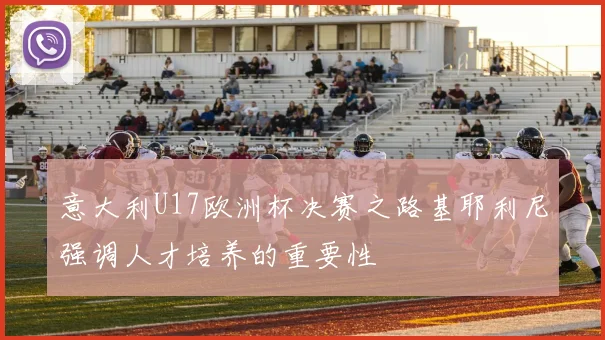 意大利U17欧洲杯决赛之路基耶利尼强调人才培养的重要性