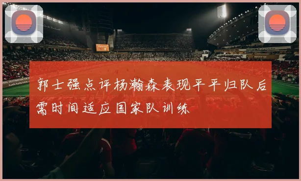 郭士强点评杨瀚森表现平平归队后需时间适应国家队训练