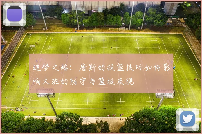 追梦之路：唐斯的投篮技巧如何影响文班的防守与篮板表现