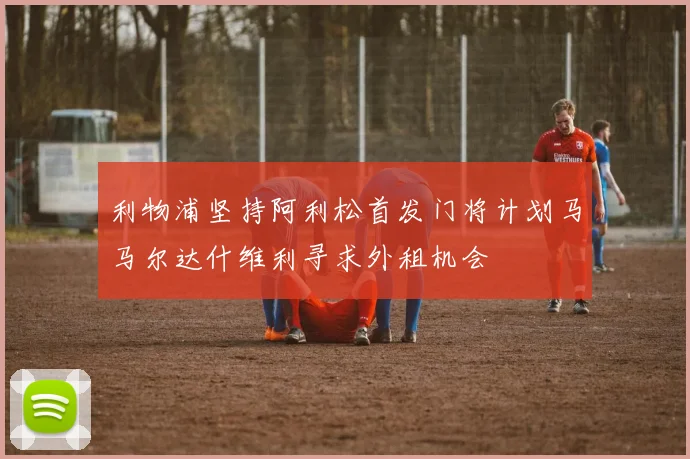 利物浦坚持阿利松首发门将计划马马尔达什维利寻求外租机会