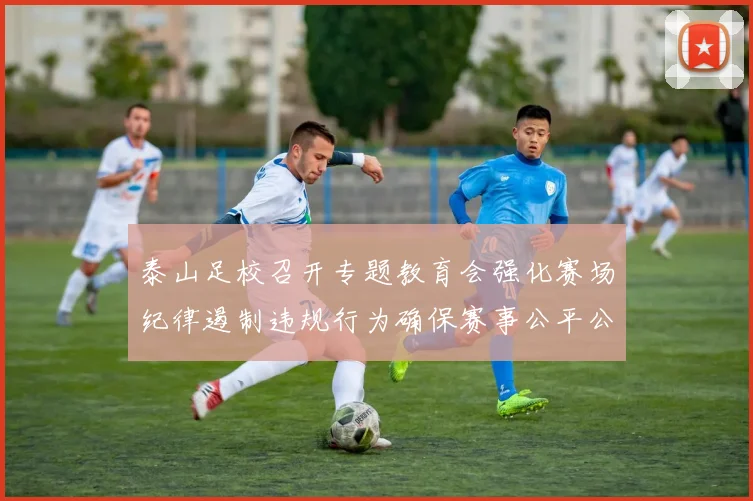 泰山足校召开专题教育会强化赛场纪律遏制违规行为确保赛事公平公正