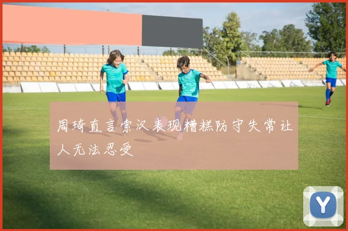 周琦直言索汉表现糟糕防守失常让人无法忍受