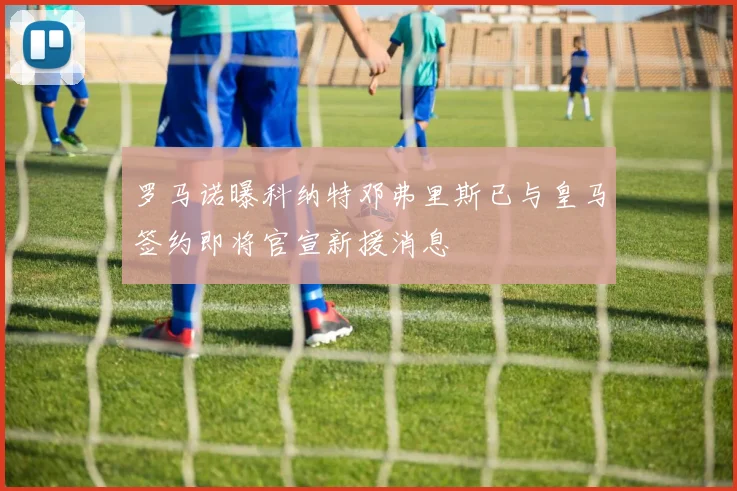 罗马诺曝科纳特邓弗里斯已与皇马签约即将官宣新援消息