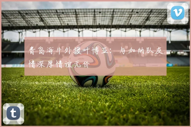 青岛海牛外援叶博亚：与加纳队友情深厚情谊无价