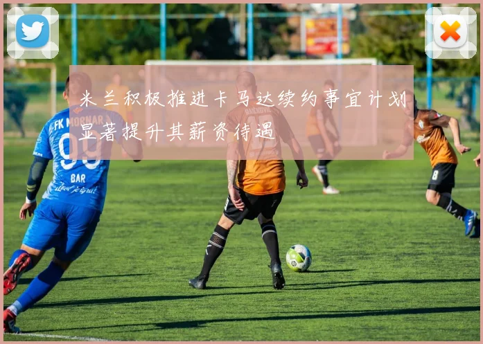 米兰积极推进卡马达续约事宜计划显著提升其薪资待遇