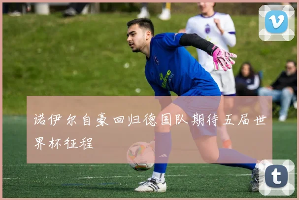 诺伊尔自豪回归德国队期待五届世界杯征程
