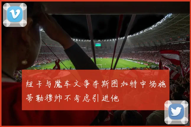 纽卡与魔车文争夺斯图加特中场施蒂勒穆帅不考虑引进他
