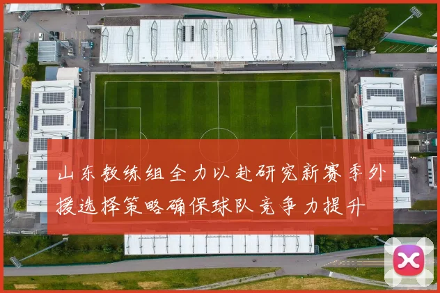 山东教练组全力以赴研究新赛季外援选择策略确保球队竞争力提升