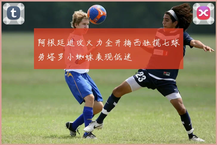 阿根廷进攻火力全开梅西独揽七球劳塔罗小蜘蛛表现低迷