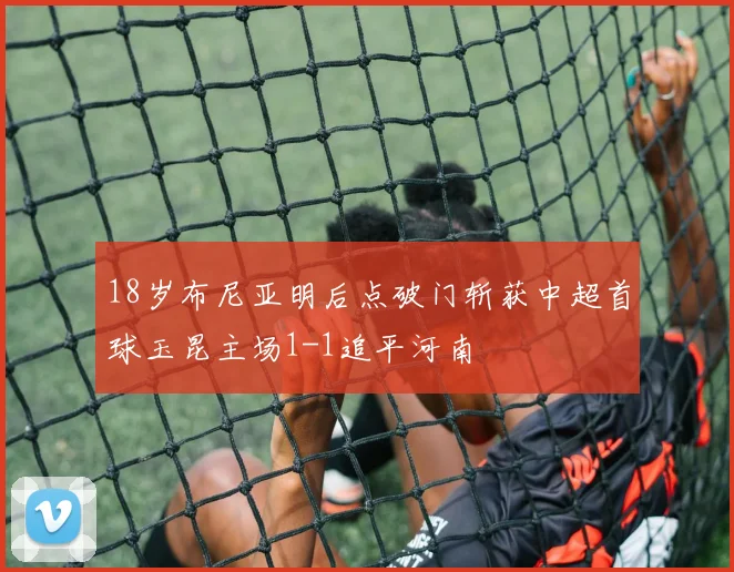 18岁布尼亚明后点破门斩获中超首球玉昆主场1-1追平河南