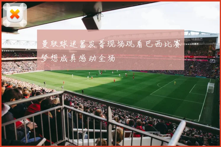 曼联球迷蓄发哥现场观看巴西比赛梦想成真感动全场