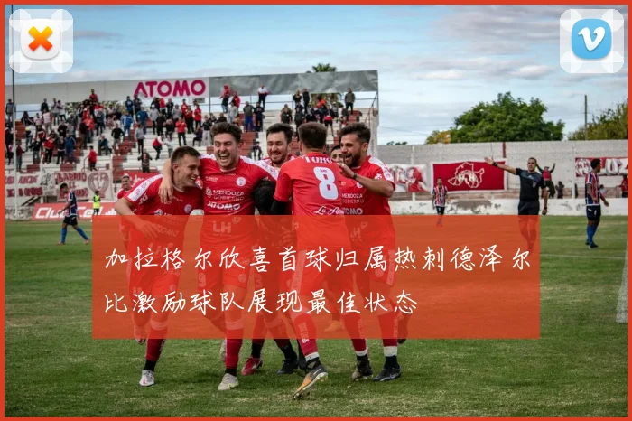 加拉格尔欣喜首球归属热刺德泽尔比激励球队展现最佳状态